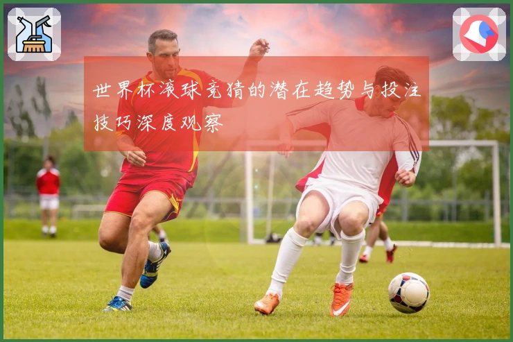 世界杯滚球竞猜的潜在趋势与投注技巧深度观察